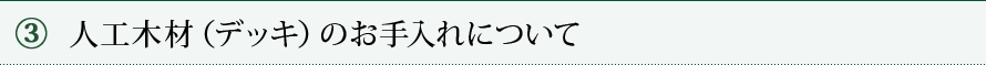 ③ 人工木材（デッキ）のお手入れについて